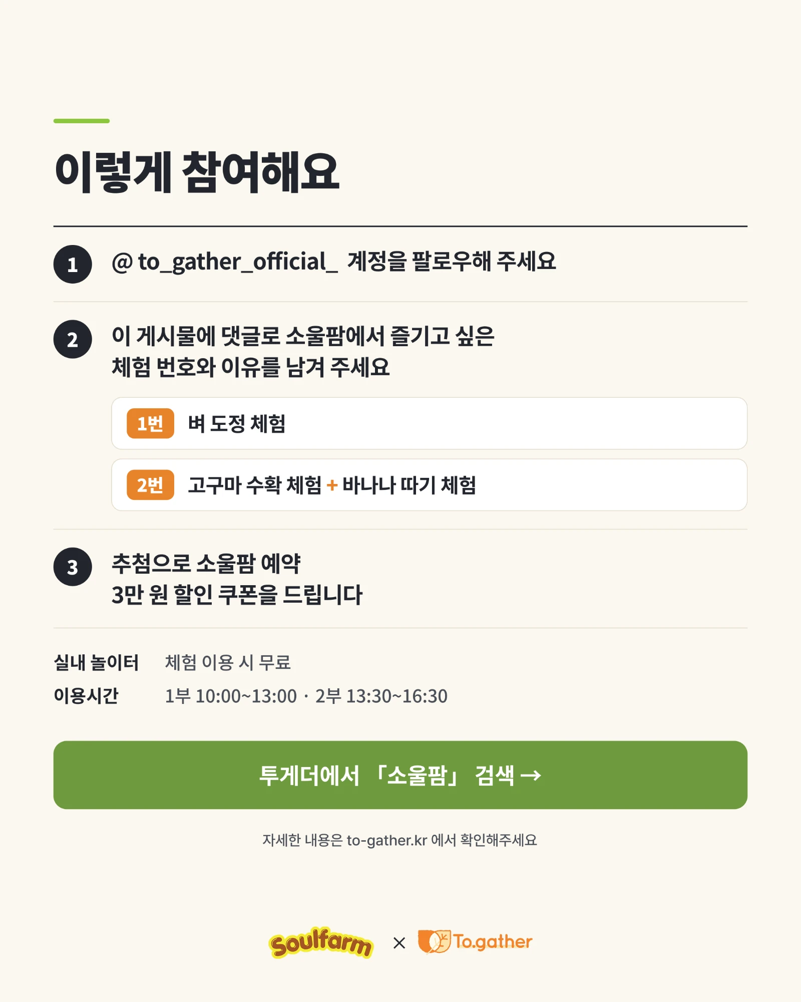 이렇게 참여해요. 1. @to_gather_official_ 계정을 팔로우해 주세요. 2. 이 게시물에 댓글로 소울팜에서 즐기고 싶은 체험 번호와 이유를 남겨 주세요 — 1번 벼 도정 체험, 2번 고구마 수확 체험 + 바나나 따기 체험. 3. 추첨으로 소울팜 예약 3만 원 할인 쿠폰을 드립니다. 실내 놀이터는 체험 이용 시 무료, 이용 시간은 1부 10:00~13:00 · 2부 13:30~16:30.
